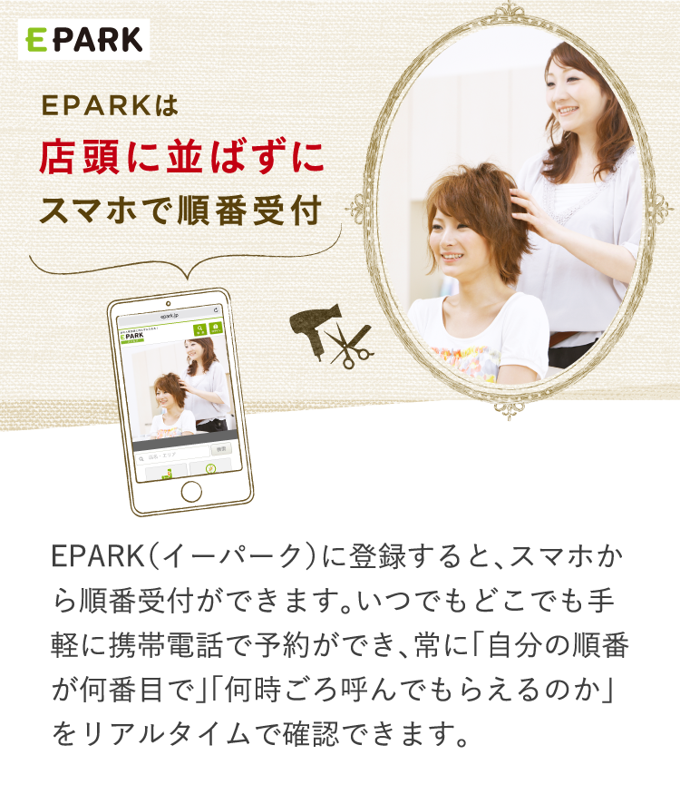 EPARK（イーパーク）に登録すると、スマホから順番受付ができます。いつでもどこでも手軽に携帯電話で予約ができ、常に「自分の順番が何番目で」「何時ごろ呼んでもらえるのか」をリアルタイムで確認できます。