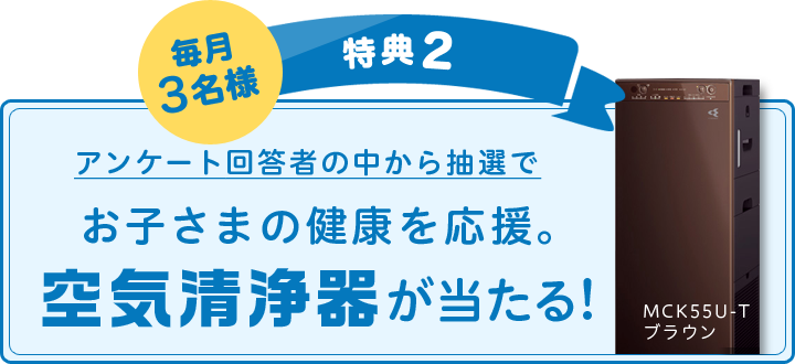 毎月3名様 特典2:アンケート回答者の中から抽選でお子さまの健康を応援。空気清浄器が当たる!
