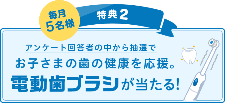 毎月5名様 特典2:アンケート回答者の中から抽選でお子さまの歯の健康を応援。電動歯ブラシが当たる!