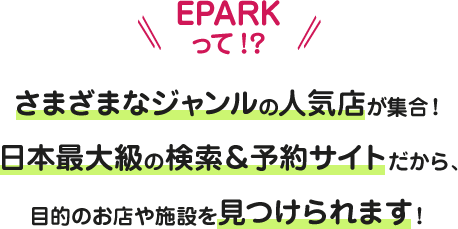 EPARKって!? さまざまなジャンルの人気店が集合！日本最大級の検索＆予約サイトだから、目的のお店や施設を見つけられます！