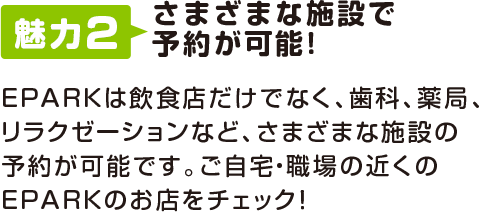 魅力2 さまざまな施設で予約が可能!EPARKは飲食店だけでなく、歯科、薬局、リラクゼーションなど、さまざまな施設の予約が可能です。ご自宅・職場の近くのEPARKのお店をチェック!