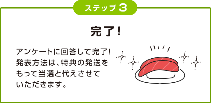 ステップ3 完了! アンケートに回答して完了!発表方法は、特典の発送をもって当選と代えさせていただきます。