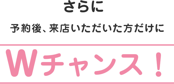 さらに予約後、来店頂いた方だけにWチャンス