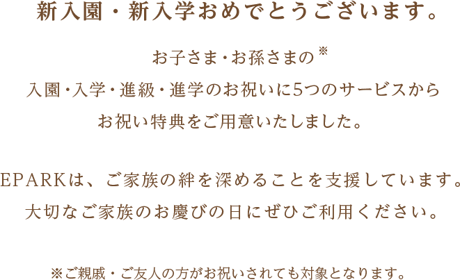 新入園・新入学おめでとうございます。お子さま・お孫さまの
				入園・入学・進級・進学のお祝いに5つのサービスから
				お祝い特典をご用意いたしました。EPARKは、ご家族の絆を深めることを支援しています。
				大切なご家族のお慶びの日にぜひご利用ください。
				※ご親戚・ご友人の方がお祝いされても対象となります。