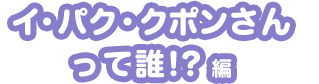 イ・パク・クポンさんって誰!?編