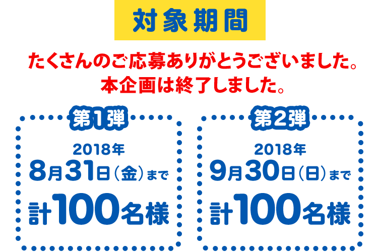 対象期間 今はここ！ 第1弾　2018年8月31日（金）まで　計100名様 第2段 2018年9月30日（日）まで計100名様